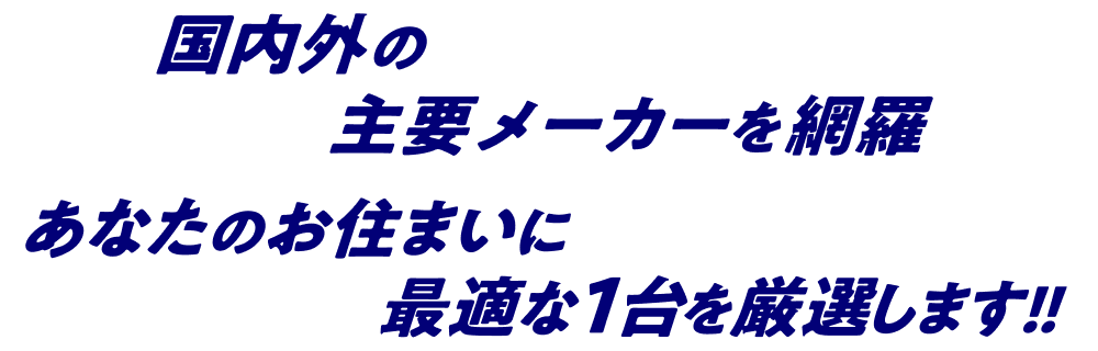 国内外の主要メーカーを網羅 あなたのお住まいに最適な1台を厳選します!!